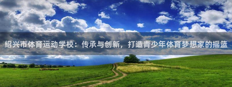 必发官网下载平台注册:绍兴市体育运动学校:传承与创新,打造青